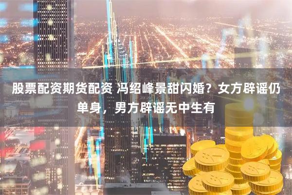 股票配资期货配资 冯绍峰景甜闪婚？女方辟谣仍单身，男方辟谣无中生有