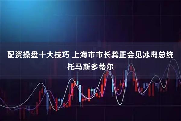 配资操盘十大技巧 上海市市长龚正会见冰岛总统托马斯多蒂尔