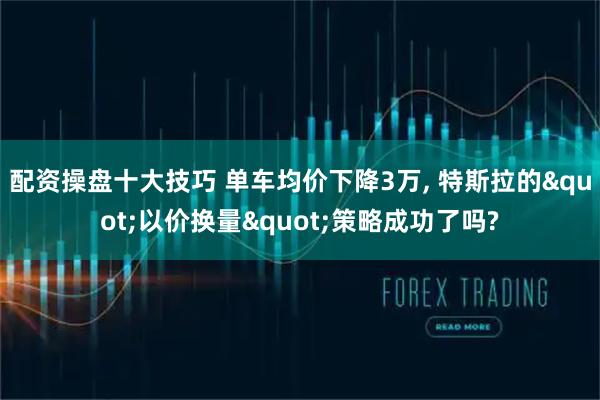 配资操盘十大技巧 单车均价下降3万, 特斯拉的"以价换量"策略成功了吗?