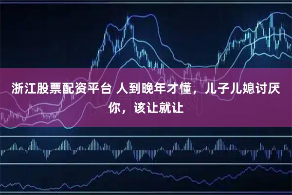 浙江股票配资平台 人到晚年才懂，儿子儿媳讨厌你，该让就让