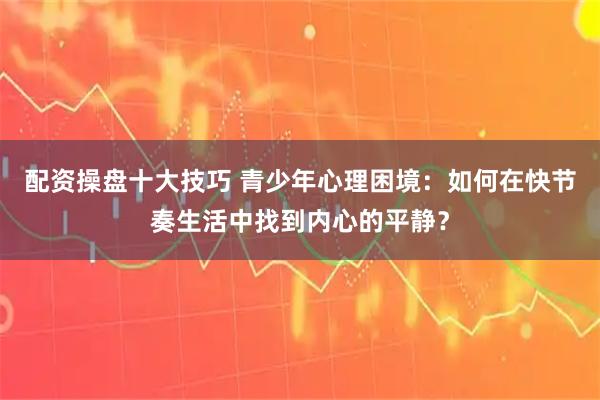 配资操盘十大技巧 青少年心理困境：如何在快节奏生活中找到内心的平静？