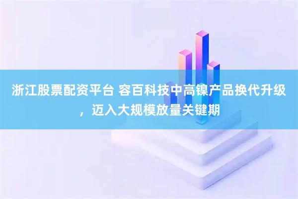 浙江股票配资平台 容百科技中高镍产品换代升级，迈入大规模放量关键期