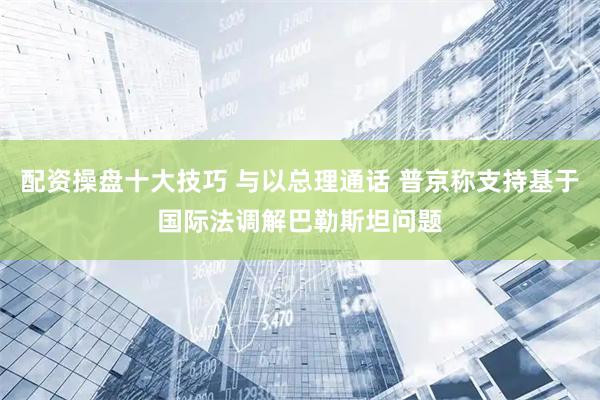 配资操盘十大技巧 与以总理通话 普京称支持基于国际法调解巴勒斯坦问题