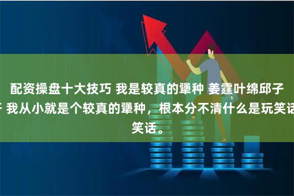 配资操盘十大技巧 我是较真的犟种 姜霆叶绵邱子轩 我从小就是个较真的犟种，根本分不清什么是玩笑话。