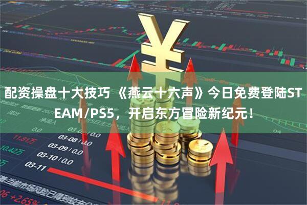 配资操盘十大技巧 《燕云十六声》今日免费登陆STEAM/PS5，开启东方冒险新纪元！
