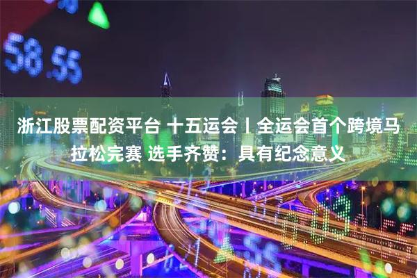 浙江股票配资平台 十五运会丨全运会首个跨境马拉松完赛 选手齐赞：具有纪念意义