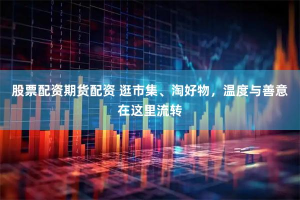 股票配资期货配资 逛市集、淘好物，温度与善意在这里流转