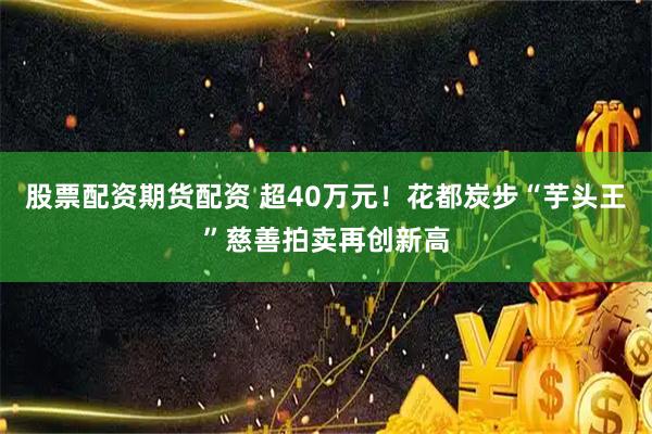 股票配资期货配资 超40万元！花都炭步“芋头王”慈善拍卖再创新高