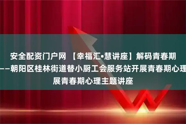 安全配资门户网 【幸福汇•慧讲座】解码青春期高频困扰——朝阳区桂林街道替小厨工会服务站开展青春期心理主题讲座