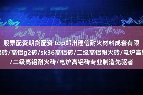 股票配资期货配资 top郑州建信耐火材料成套有限公司：电炉组合高铝砖/高铝g2砖/sk36高铝砖/二级高铝耐火砖/电炉高铝砖专业制造先驱者