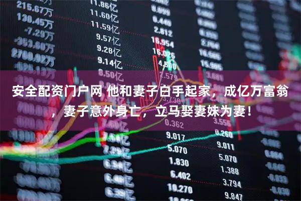 安全配资门户网 他和妻子白手起家，成亿万富翁，妻子意外身亡，立马娶妻妹为妻！