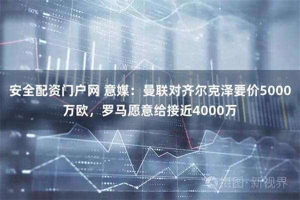 安全配资门户网 意媒：曼联对齐尔克泽要价5000万欧，罗马愿意给接近4000万
