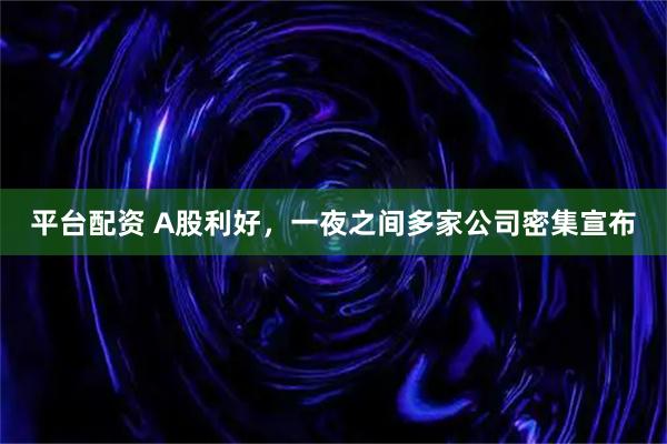 平台配资 A股利好，一夜之间多家公司密集宣布