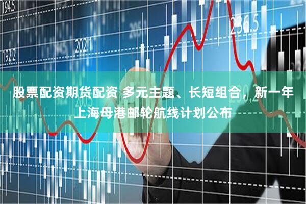 股票配资期货配资 多元主题、长短组合，新一年上海母港邮轮航线计划公布