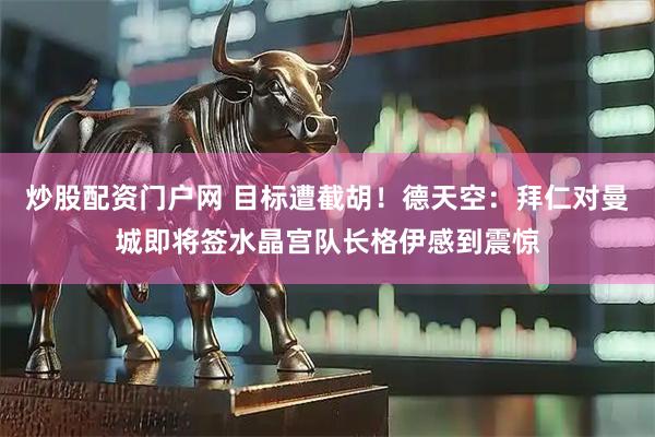 炒股配资门户网 目标遭截胡！德天空：拜仁对曼城即将签水晶宫队长格伊感到震惊
