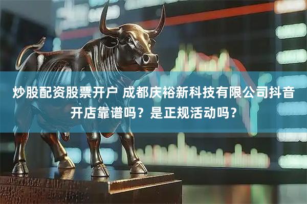 炒股配资股票开户 成都庆裕新科技有限公司抖音开店靠谱吗？是正规活动吗？
