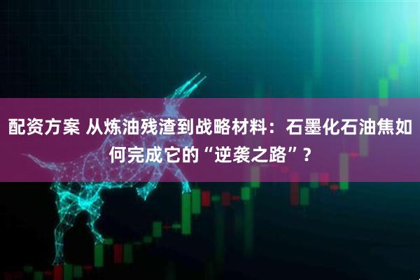 配资方案 从炼油残渣到战略材料：石墨化石油焦如何完成它的“逆袭之路”？