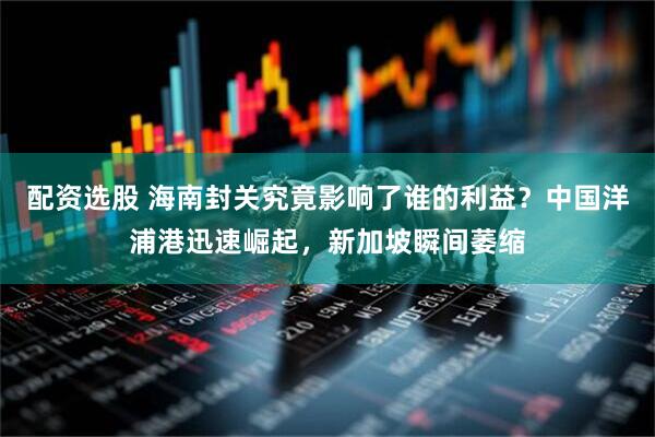 配资选股 海南封关究竟影响了谁的利益？中国洋浦港迅速崛起，新加坡瞬间萎缩