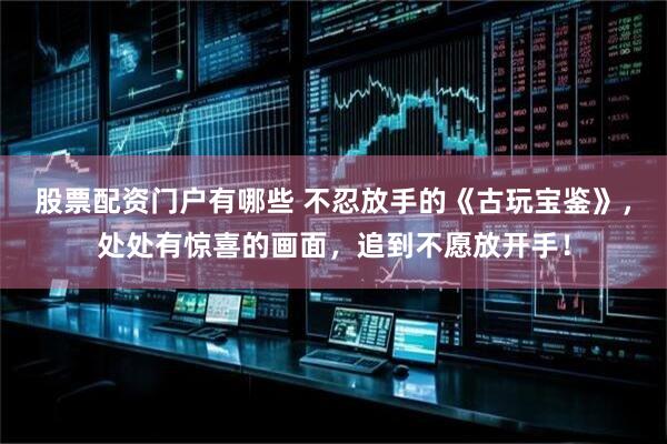 股票配资门户有哪些 不忍放手的《古玩宝鉴》，处处有惊喜的画面，追到不愿放开手！