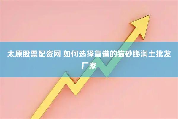 太原股票配资网 如何选择靠谱的猫砂膨润土批发厂家