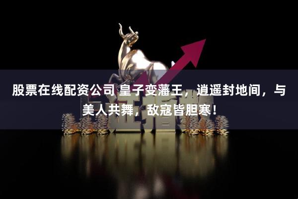 股票在线配资公司 皇子变藩王，逍遥封地间，与美人共舞，敌寇皆胆寒！