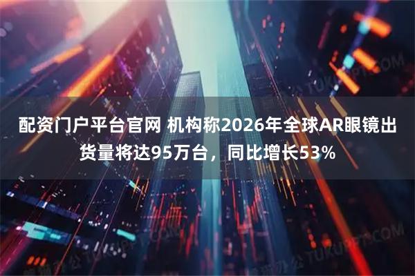 配资门户平台官网 机构称2026年全球AR眼镜出货量将达95万台，同比增长53%