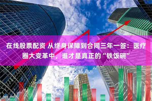 在线股票配资 从终身保障到合同三年一签：医疗圈大变革中，谁才是真正的“铁饭碗”