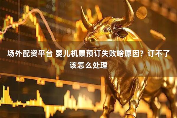 场外配资平台 婴儿机票预订失败啥原因？订不了该怎么处理