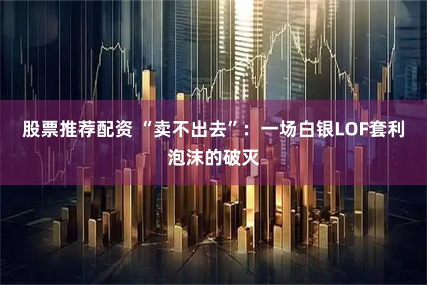 股票推荐配资 “卖不出去”：一场白银LOF套利泡沫的破灭