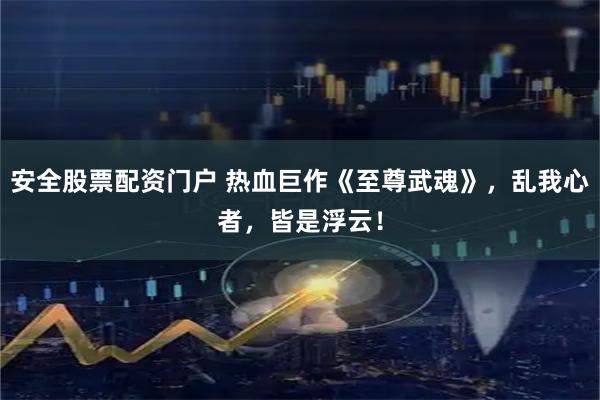 安全股票配资门户 热血巨作《至尊武魂》，乱我心者，皆是浮云！
