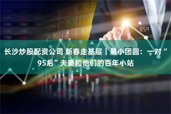 长沙炒股配资公司 新春走基层｜最小团圆：一对“95后”夫妻和他们的百年小站