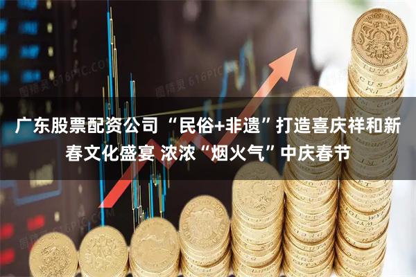 广东股票配资公司 “民俗+非遗”打造喜庆祥和新春文化盛宴 浓浓“烟火气”中庆春节