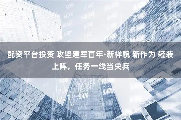配资平台投资 攻坚建军百年·新样貌 新作为 轻装上阵，任务一线当尖兵