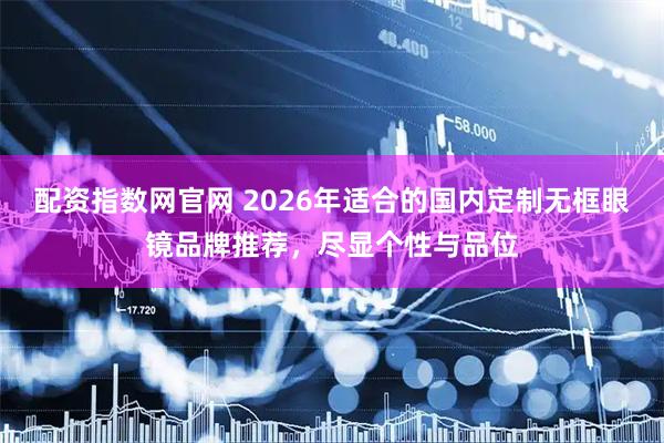 配资指数网官网 2026年适合的国内定制无框眼镜品牌推荐，尽显个性与品位