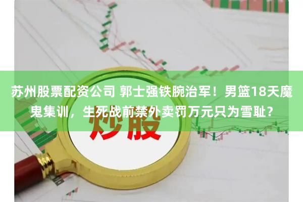 苏州股票配资公司 郭士强铁腕治军！男篮18天魔鬼集训，生死战前禁外卖罚万元只为雪耻？