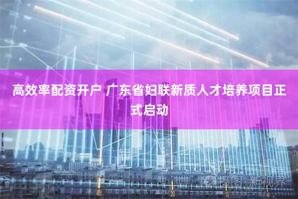 高效率配资开户 广东省妇联新质人才培养项目正式启动
