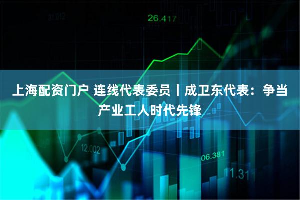 上海配资门户 连线代表委员丨成卫东代表：争当产业工人时代先锋