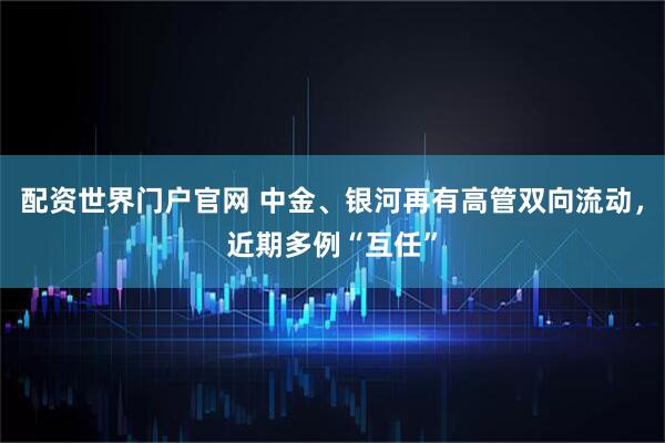 配资世界门户官网 中金、银河再有高管双向流动，近期多例“互任”