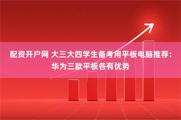 配资开户网 大三大四学生备考用平板电脑推荐：华为三款平板各有优势