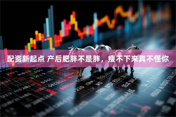 配资新起点 产后肥胖不是胖，瘦不下来真不怪你