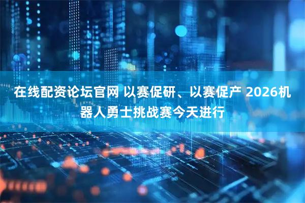 在线配资论坛官网 以赛促研、以赛促产 2026机器人勇士挑战赛今天进行