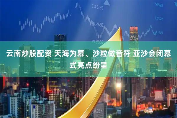 云南炒股配资 天海为幕、沙粒做音符 亚沙会闭幕式亮点纷呈