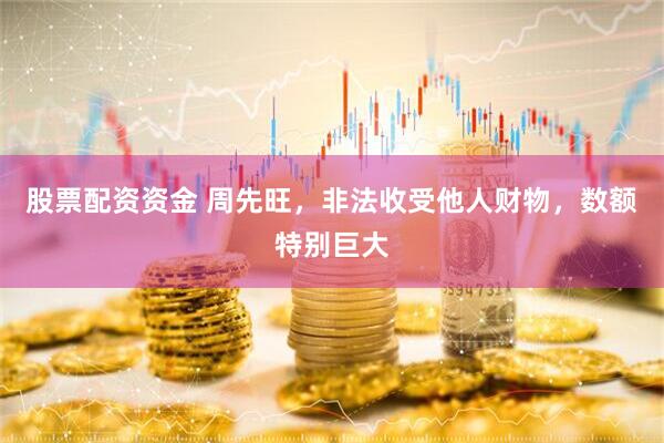 股票配资资金 周先旺，非法收受他人财物，数额特别巨大