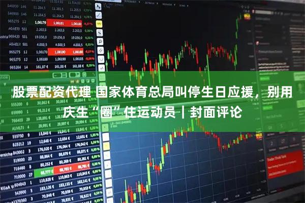 股票配资代理 国家体育总局叫停生日应援，别用庆生“圈”住运动员｜封面评论