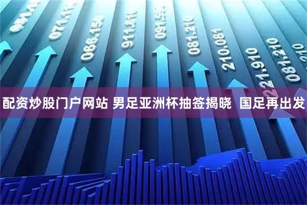配资炒股门户网站 男足亚洲杯抽签揭晓  国足再出发