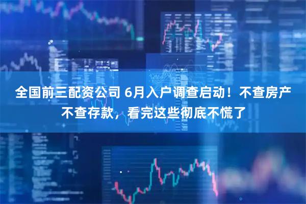 全国前三配资公司 6月入户调查启动!不查房产不查存款,看完这些彻底不慌了