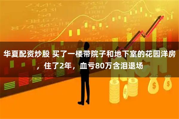 华夏配资炒股 买了一楼带院子和地下室的花园洋房，住了2年，血亏80万含泪退场